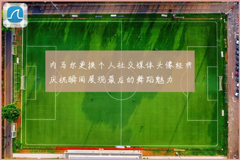 内马尔更换个人社交媒体头像经典庆祝瞬间展现最后的舞蹈魅力