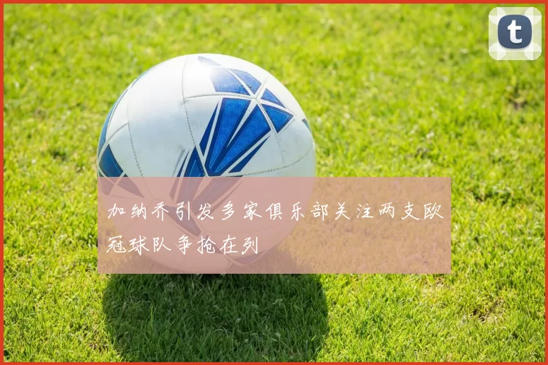 加纳乔引发多家俱乐部关注两支欧冠球队争抢在列