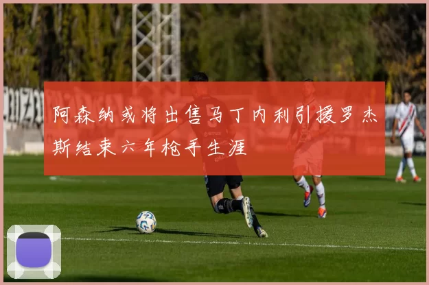 阿森纳或将出售马丁内利引援罗杰斯结束六年枪手生涯