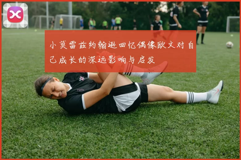 小莫雷兹约翰逊回忆偶像欧文对自己成长的深远影响与启发