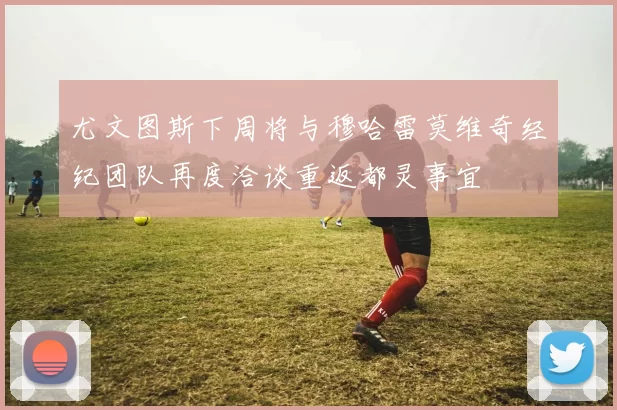 尤文图斯下周将与穆哈雷莫维奇经纪团队再度洽谈重返都灵事宜
