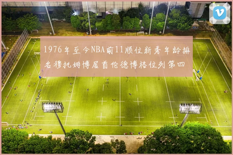 1976年至今NBA前11顺位新秀年龄排名穆托姆博居首伦德博格位列第四