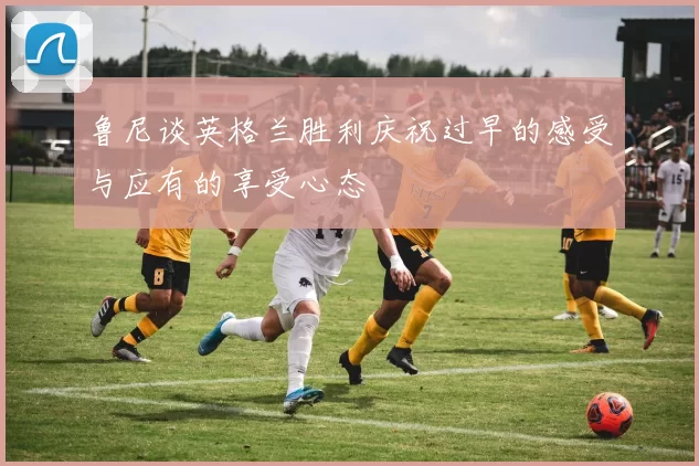 鲁尼谈英格兰胜利庆祝过早的感受与应有的享受心态