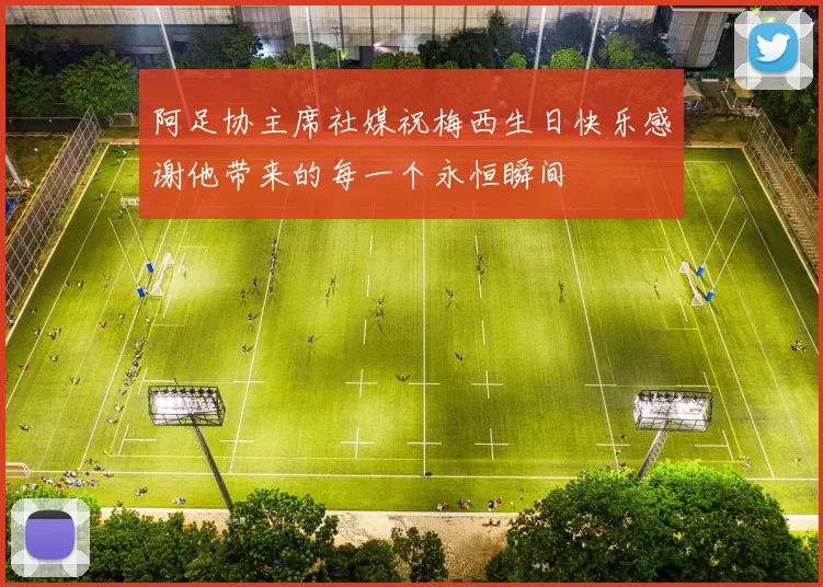 阿足协主席社媒祝梅西生日快乐感谢他带来的每一个永恒瞬间