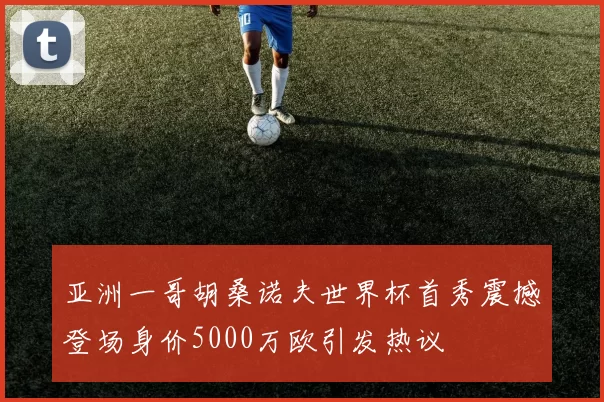 亚洲一哥胡桑诺夫世界杯首秀震撼登场身价5000万欧引发热议