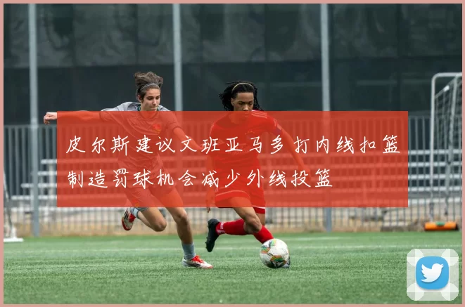皮尔斯建议文班亚马多打内线扣篮制造罚球机会减少外线投篮