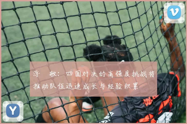 浮嶋敏：四国对决的高强度挑战将推动队伍迅速成长与经验积累