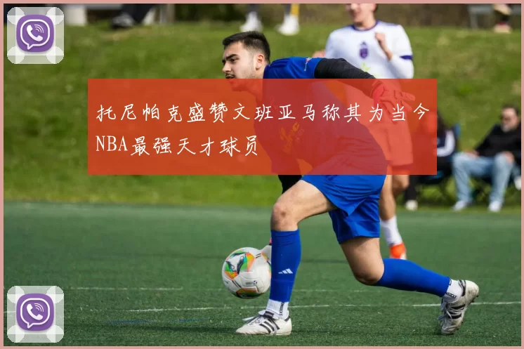 托尼帕克盛赞文班亚马称其为当今NBA最强天才球员