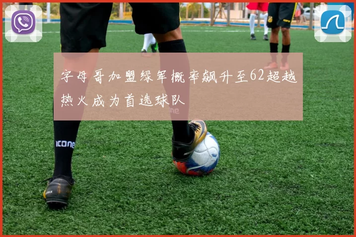 字母哥加盟绿军概率飙升至62超越热火成为首选球队
