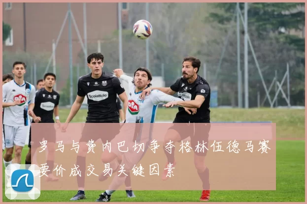 罗马与费内巴切争夺格林伍德马赛要价成交易关键因素